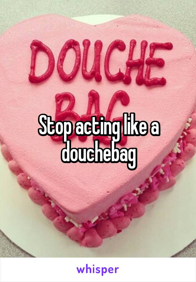 Stop acting like a douchebag