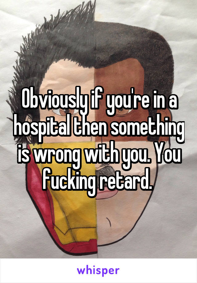 Obviously if you're in a hospital then something is wrong with you. You fucking retard. 