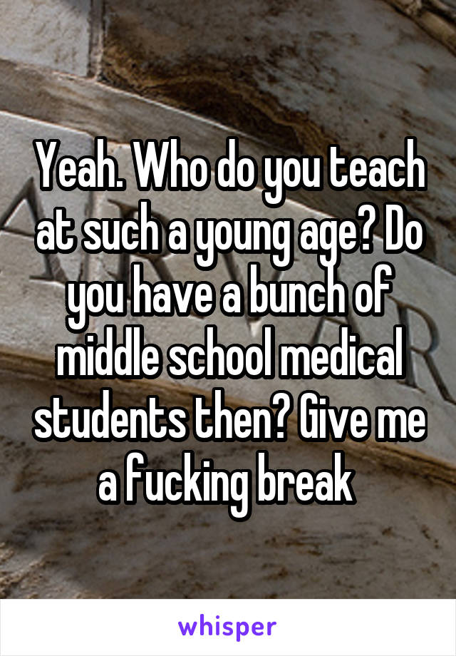 Yeah. Who do you teach at such a young age? Do you have a bunch of middle school medical students then? Give me a fucking break 