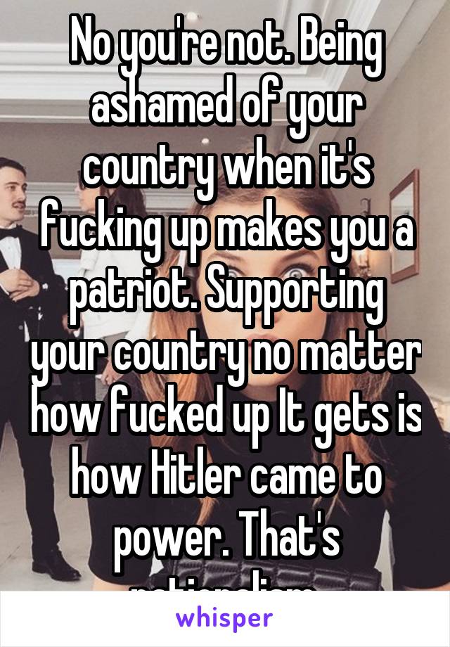 No you're not. Being ashamed of your country when it's fucking up makes you a patriot. Supporting your country no matter how fucked up It gets is how Hitler came to power. That's nationalism.
