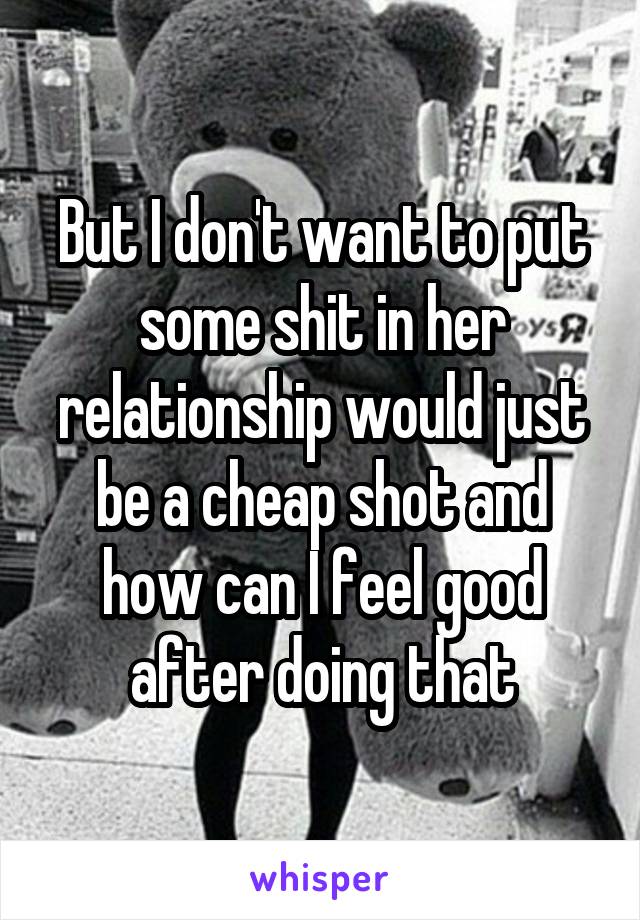 But I don't want to put some shit in her relationship would just be a cheap shot and how can I feel good after doing that