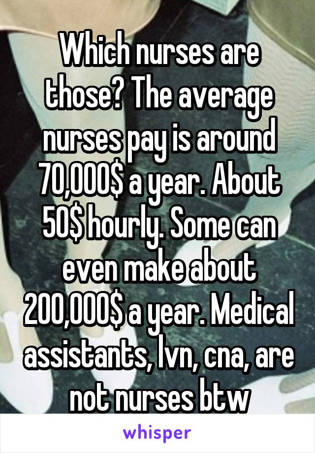 Which nurses are those? The average nurses pay is around 70,000$ a year. About 50$ hourly. Some can even make about 200,000$ a year. Medical assistants, lvn, cna, are not nurses btw