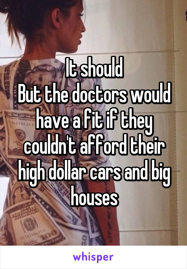 It should
But the doctors would have a fit if they couldn't afford their high dollar cars and big houses