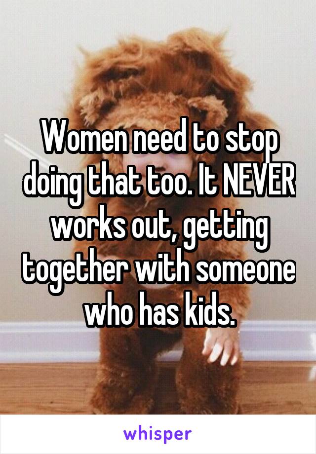 Women need to stop doing that too. It NEVER works out, getting together with someone who has kids.