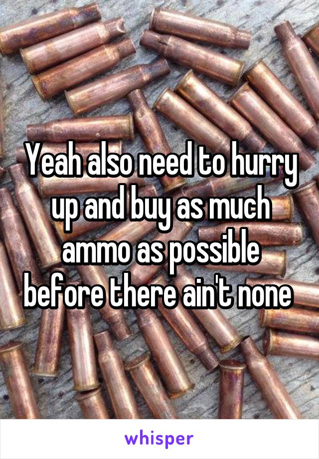 Yeah also need to hurry up and buy as much ammo as possible before there ain't none 