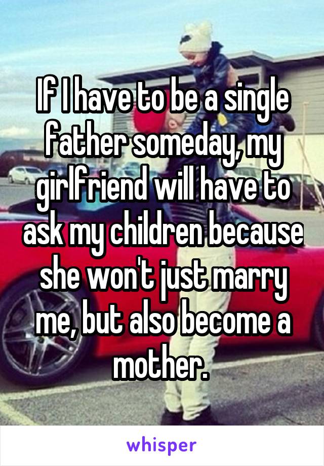 If I have to be a single father someday, my girlfriend will have to ask my children because she won't just marry me, but also become a mother. 