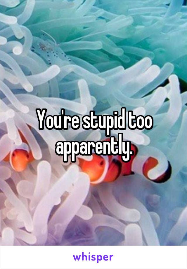 You're stupid too apparently.