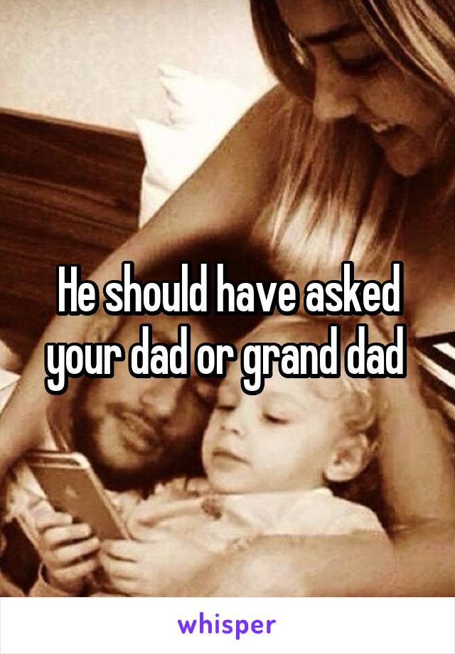 He should have asked your dad or grand dad 