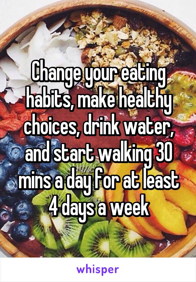 Change your eating habits, make healthy choices, drink water, and start walking 30 mins a day for at least 4 days a week