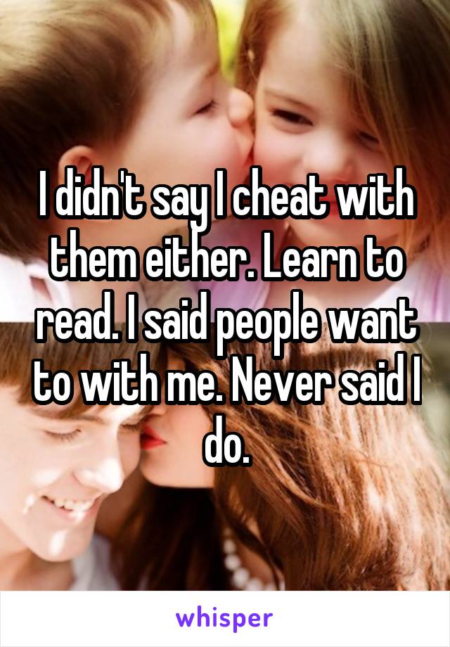 I didn't say I cheat with them either. Learn to read. I said people want to with me. Never said I do.