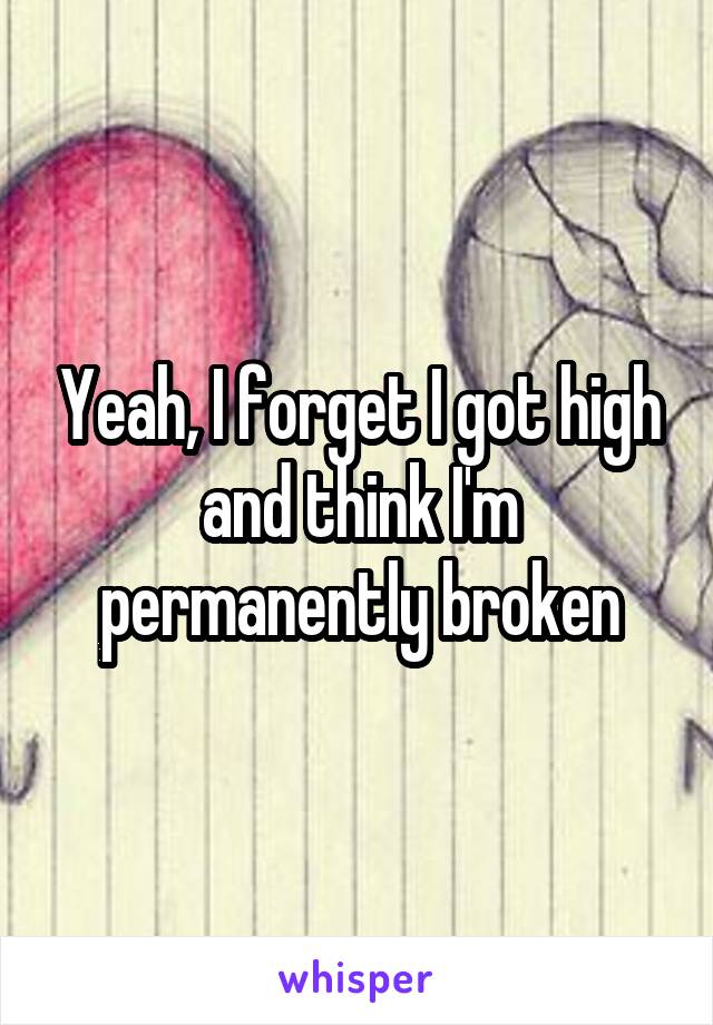 Yeah, I forget I got high and think I'm permanently broken