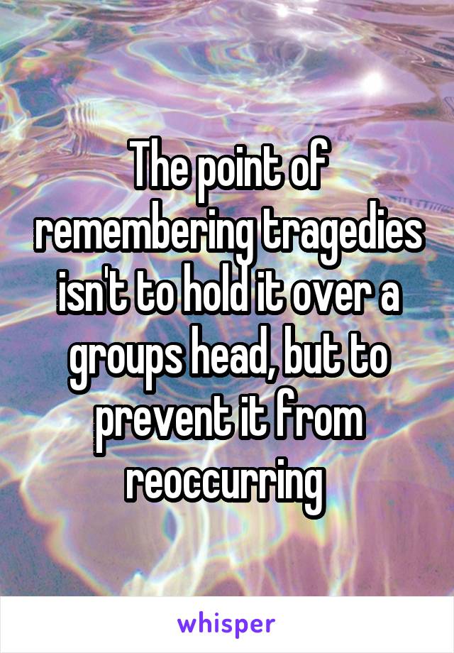 The point of remembering tragedies isn't to hold it over a groups head, but to prevent it from reoccurring 