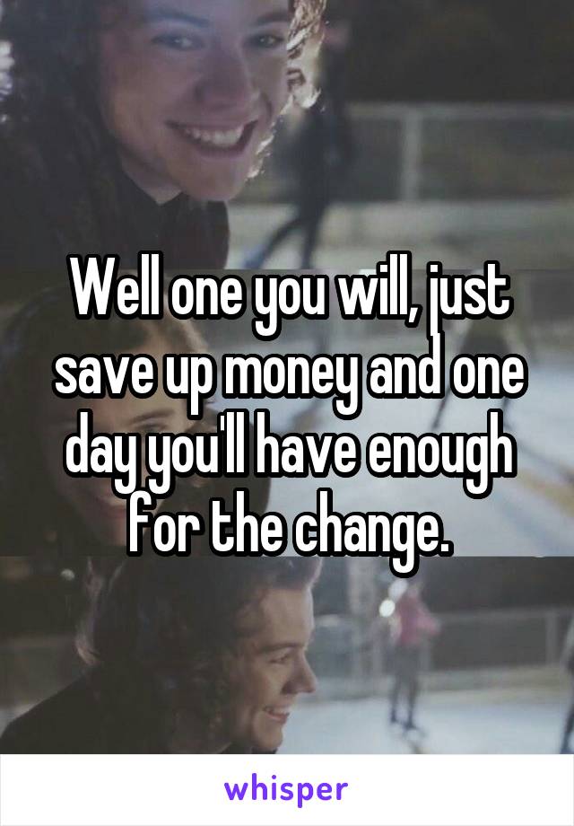 Well one you will, just save up money and one day you'll have enough for the change.