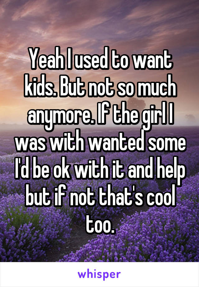 Yeah I used to want kids. But not so much anymore. If the girl I was with wanted some I'd be ok with it and help but if not that's cool too.