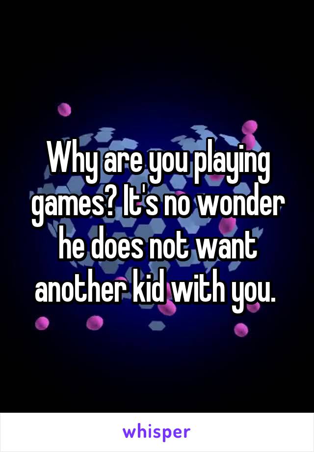 Why are you playing games? It's no wonder he does not want another kid with you. 