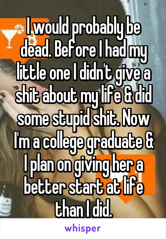 I would probably be dead. Before I had my little one I didn't give a shit about my life & did some stupid shit. Now I'm a college graduate & I plan on giving her a better start at life than I did.