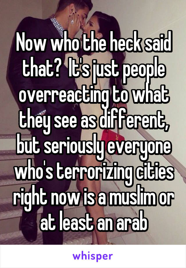 Now who the heck said that?  It's just people overreacting to what they see as different, but seriously everyone who's terrorizing cities right now is a muslim or at least an arab