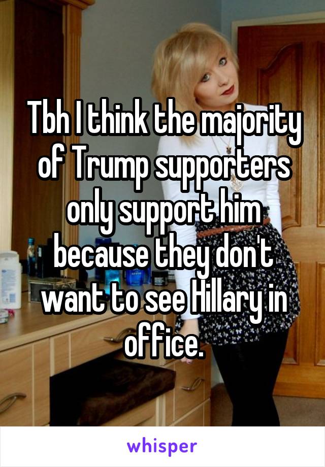 Tbh I think the majority of Trump supporters only support him because they don't want to see Hillary in office.