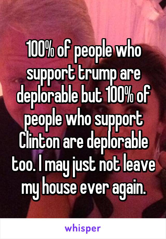 100% of people who support trump are deplorable but 100% of people who support Clinton are deplorable too. I may just not leave my house ever again.