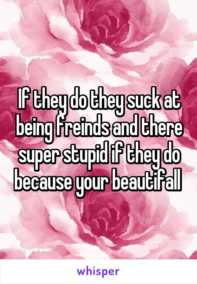 If they do they suck at being freinds and there super stupid if they do because your beautifall 