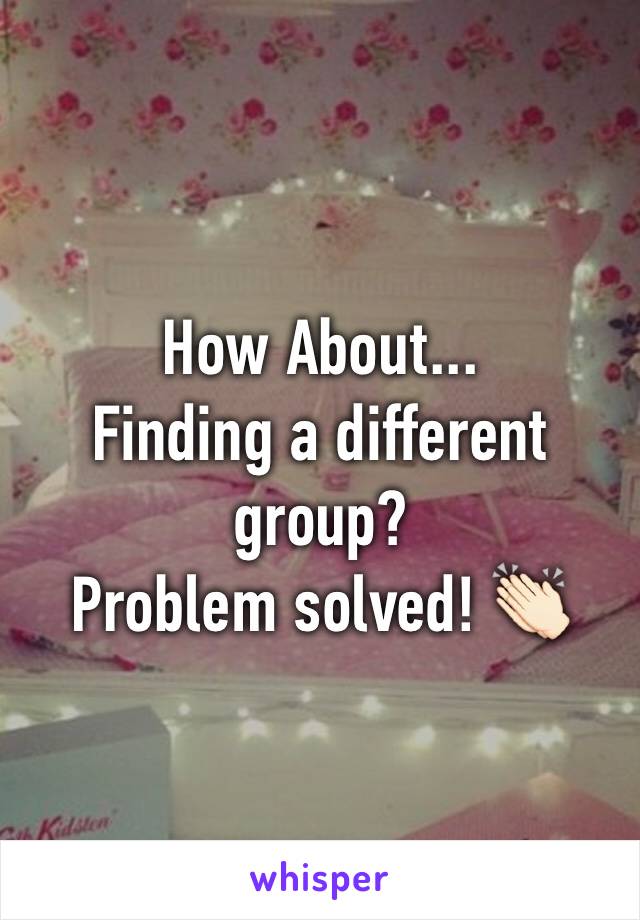 How About...
Finding a different group? 
Problem solved! 👏🏻