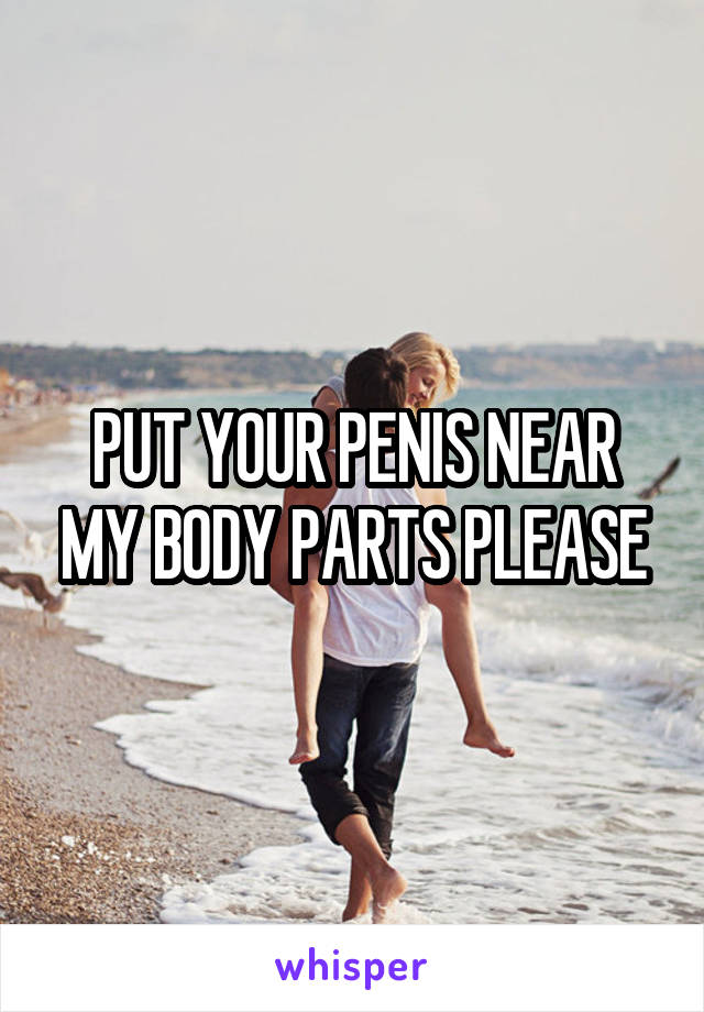 PUT YOUR PENIS NEAR MY BODY PARTS PLEASE