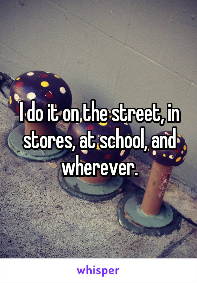 I do it on the street, in stores, at school, and wherever.