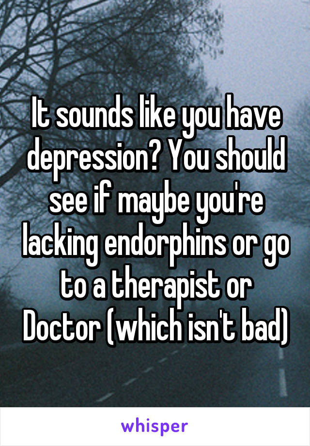 It sounds like you have depression? You should see if maybe you're lacking endorphins or go to a therapist or Doctor (which isn't bad)