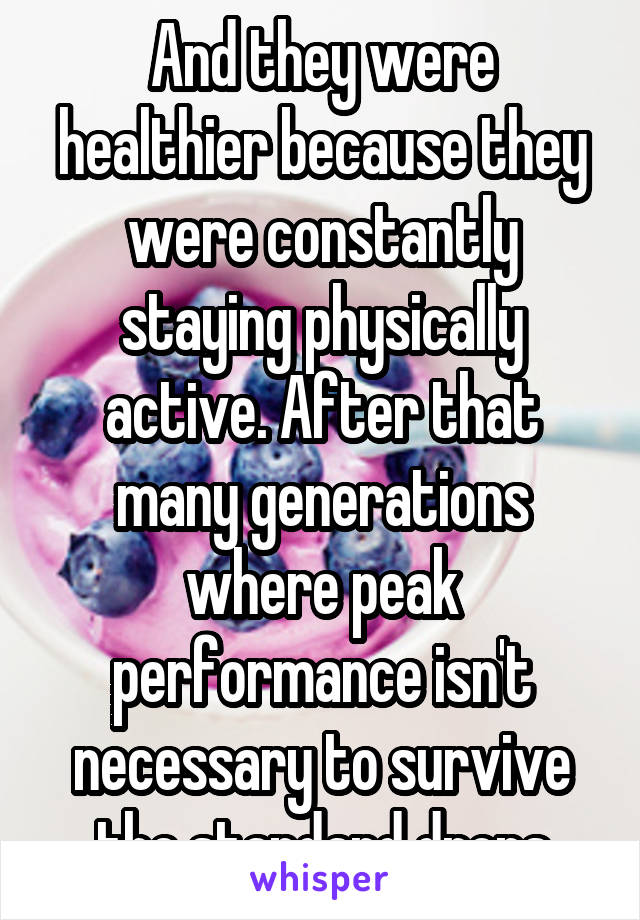 And they were healthier because they were constantly staying physically active. After that many generations where peak performance isn't necessary to survive the standard drops