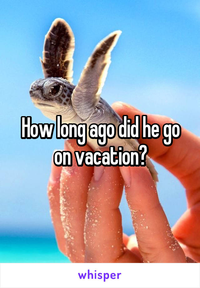 How long ago did he go on vacation?