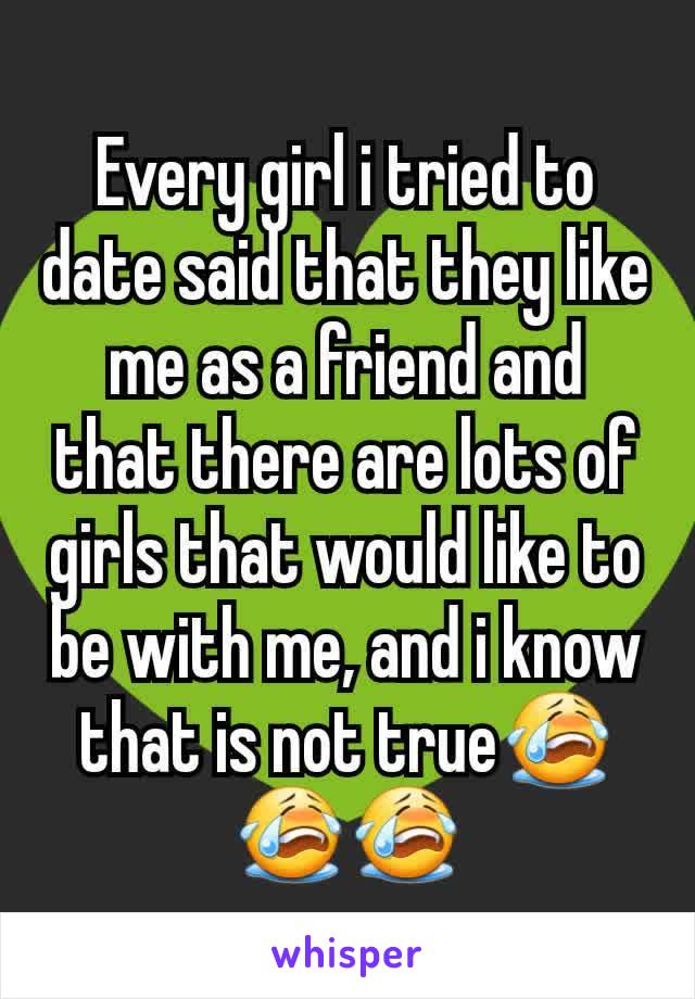 Every girl i tried to date said that they like me as a friend and that there are lots of girls that would like to be with me, and i know that is not true😭😭😭