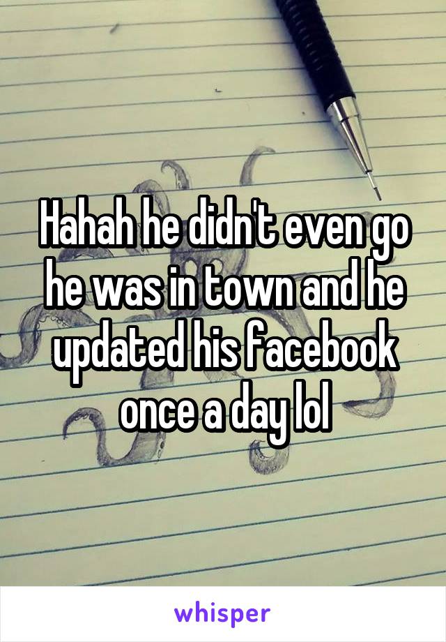 Hahah he didn't even go he was in town and he updated his facebook once a day lol