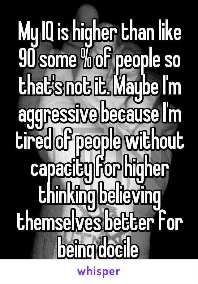 My IQ is higher than like 90 some % of people so that's not it. Maybe I'm aggressive because I'm tired of people without capacity for higher thinking believing themselves better for being docile 