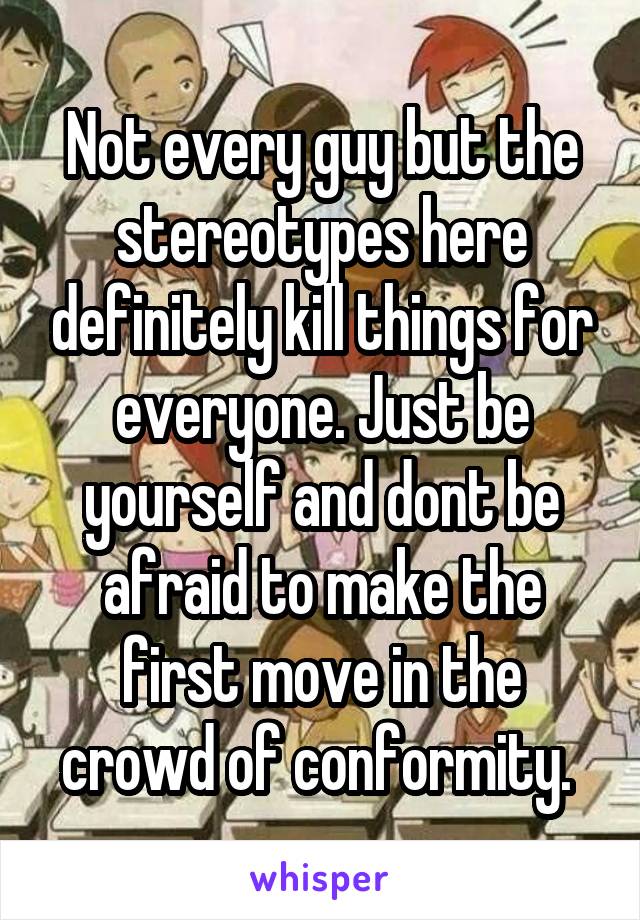 Not every guy but the stereotypes here definitely kill things for everyone. Just be yourself and dont be afraid to make the first move in the crowd of conformity. 