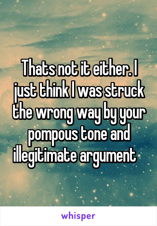 Thats not it either. I just think I was struck the wrong way by your pompous tone and illegitimate argument   