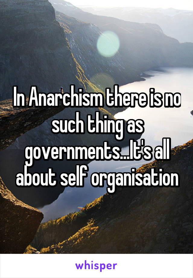In Anarchism there is no such thing as governments...It's all about self organisation