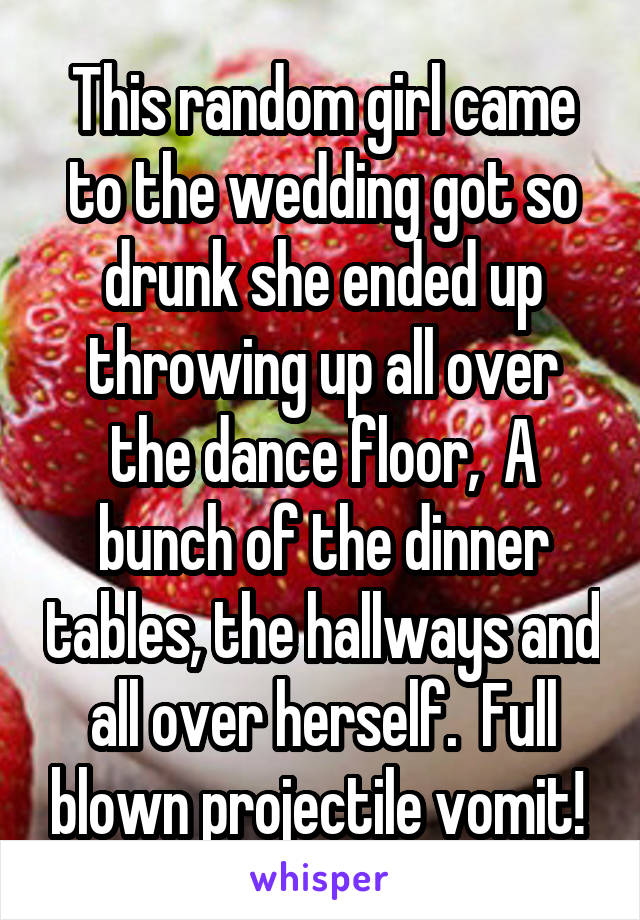 This random girl came to the wedding got so drunk she ended up throwing up all over the dance floor,  A bunch of the dinner tables, the hallways and all over herself.  Full blown projectile vomit! 