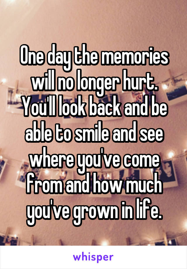 One day the memories will no longer hurt. You'll look back and be able to smile and see where you've come from and how much you've grown in life.