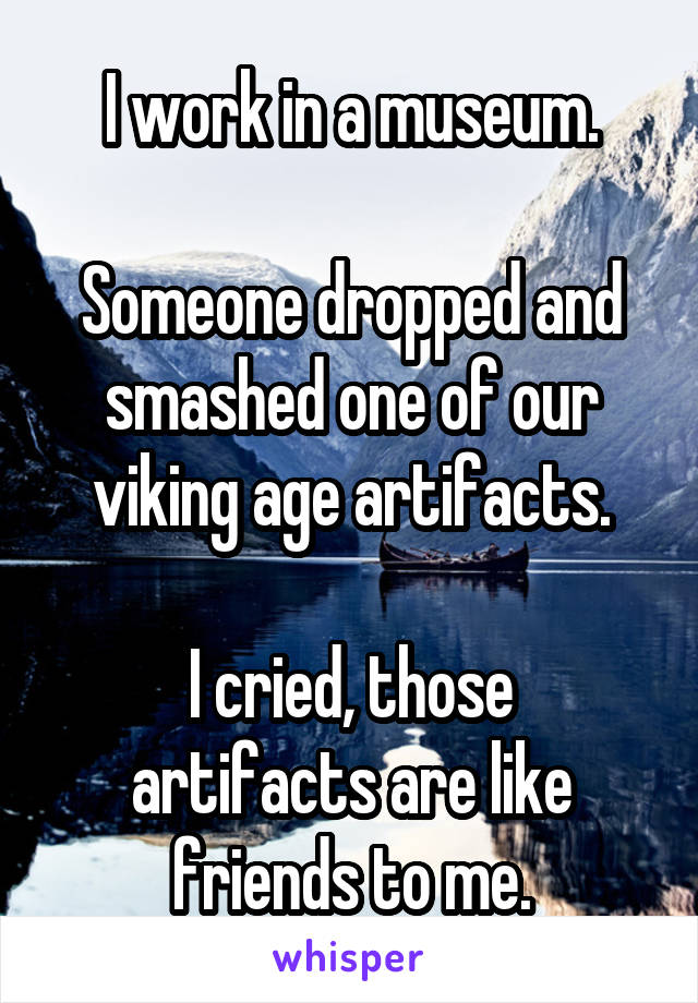 I work in a museum.

Someone dropped and smashed one of our viking age artifacts.

I cried, those artifacts are like friends to me.