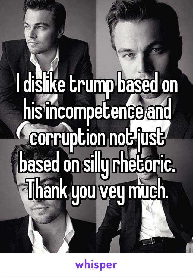 I dislike trump based on his incompetence and corruption not just based on silly rhetoric. Thank you vey much.