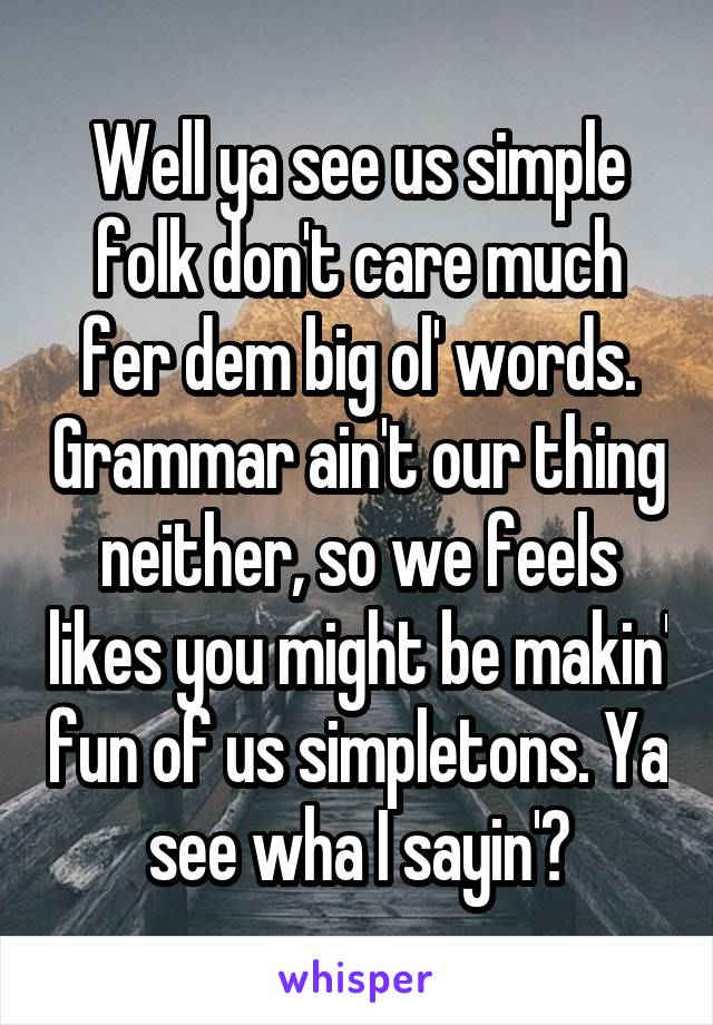 Well ya see us simple folk don't care much fer dem big ol' words. Grammar ain't our thing neither, so we feels likes you might be makin' fun of us simpletons. Ya see wha I sayin'?