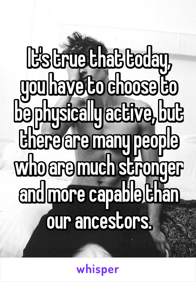It's true that today, you have to choose to be physically active, but there are many people who are much stronger and more capable than our ancestors.