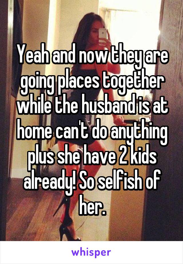 Yeah and now they are going places together while the husband is at home can't do anything plus she have 2 kids already! So selfish of her.