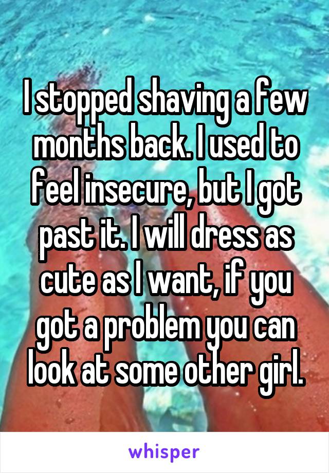 I stopped shaving a few months back. I used to feel insecure, but I got past it. I will dress as cute as I want, if you got a problem you can look at some other girl.