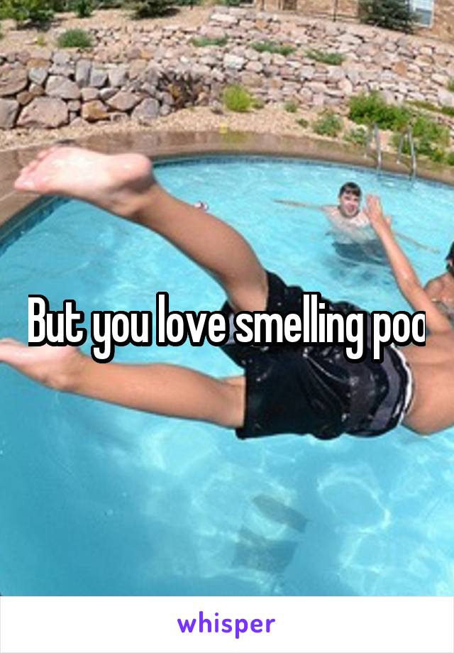 But you love smelling poo