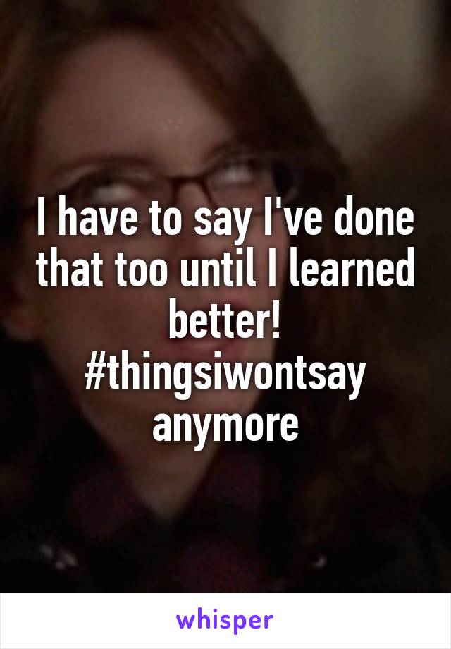 I have to say I've done that too until I learned better! #thingsiwontsay
anymore