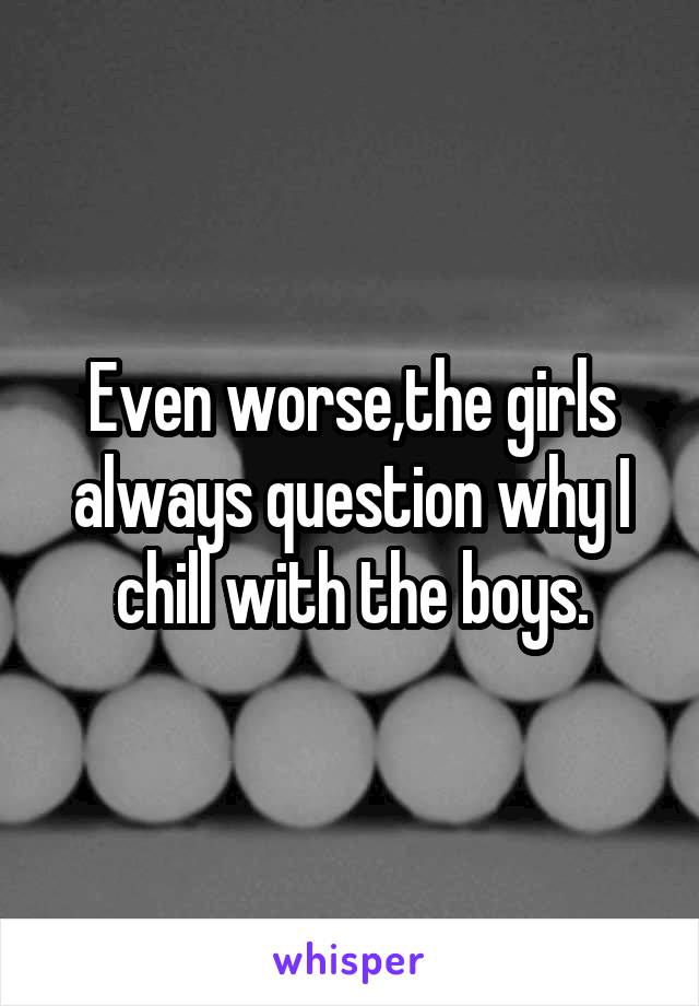 Even worse,the girls always question why I chill with the boys.