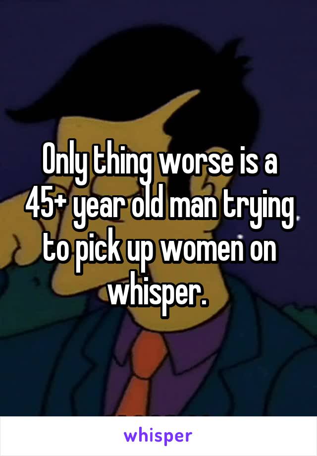 Only thing worse is a 45+ year old man trying to pick up women on whisper. 