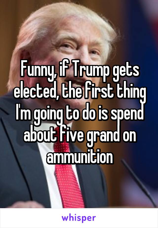 Funny, if Trump gets elected, the first thing I'm going to do is spend about five grand on ammunition