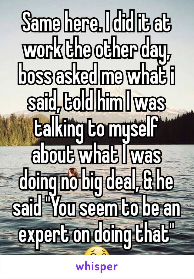 Same here. I did it at work the other day, boss asked me what i said, told him I was talking to myself about what I was doing no big deal, & he said "You seem to be an expert on doing that" 😂